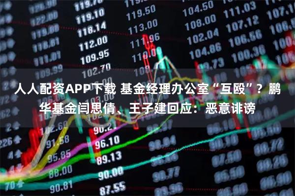 人人配资APP下载 基金经理办公室“互殴”？鹏华基金闫思倩、王子建回应：恶意诽谤