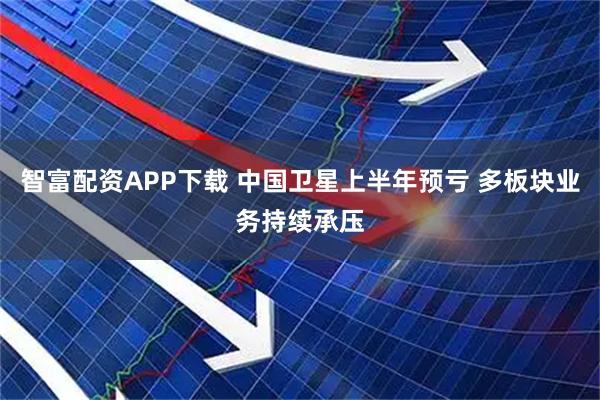 智富配资APP下载 中国卫星上半年预亏 多板块业务持续承压