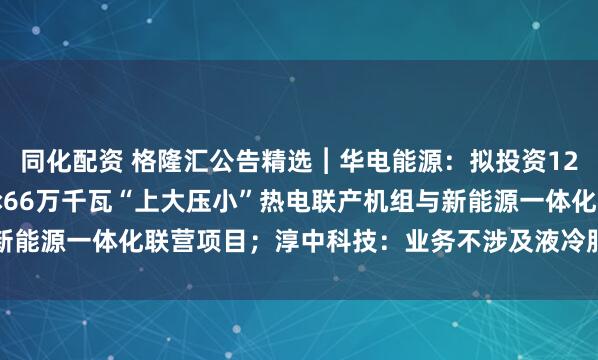 同化配资 格隆汇公告精选︱华电能源：拟投资120.43亿元富发电厂2×66万千瓦“上大压小”热电联产机组与新能源一体化联营项目；淳中科技：业务不涉及液冷服务器的生产制造