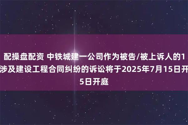 配操盘配资 中铁城建一公司作为被告/被上诉人的1起涉及建设工程合同纠纷的诉讼将于2025年7月15日开庭