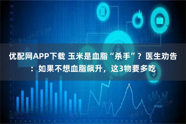 优配网APP下载 玉米是血脂“杀手”？医生劝告：如果不想血脂飙升，这3物要多吃