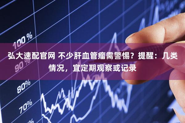 弘大速配官网 不少肝血管瘤需警惕？提醒：几类情况，宜定期观察或记录