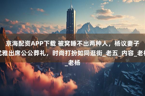 京海配资APP下载 被窝睡不出两种人，杨议妻子优雅出席公公葬礼，时尚打扮如同逛街_老五_内容_老杨