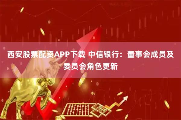 西安股票配资APP下载 中信银行：董事会成员及委员会角色更新