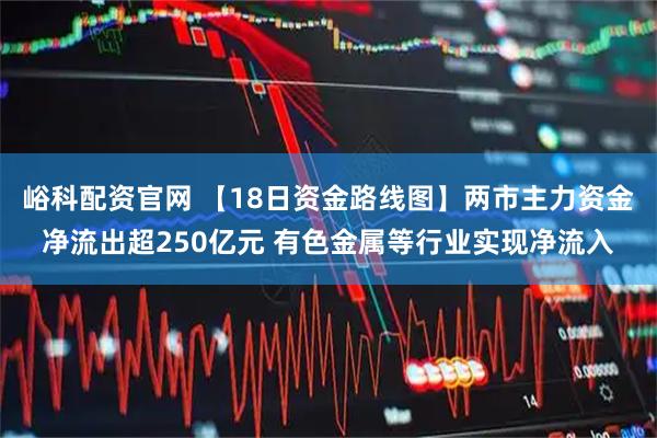 峪科配资官网 【18日资金路线图】两市主力资金净流出超250亿元 有色金属等行业实现净流入