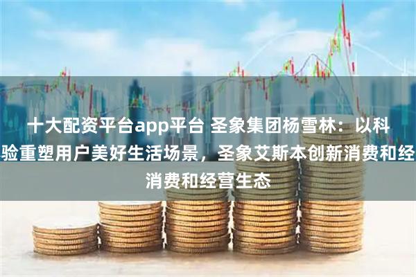 十大配资平台app平台 圣象集团杨雪林：以科技与体验重塑用户美好生活场景，圣象艾斯本创新消费和经营生态