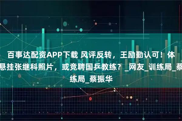 百事达配资APP下载 风评反转，王励勤认可！体育局悬挂张继科照片，或竞聘国乒教练？_网友_训练局_蔡振华