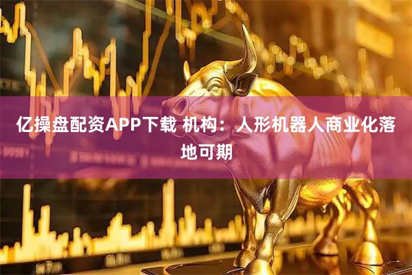 亿操盘配资APP下载 机构：人形机器人商业化落地可期