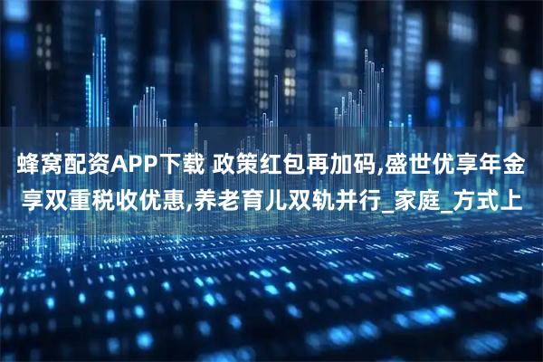 蜂窝配资APP下载 政策红包再加码,盛世优享年金享双重税收优惠,养老育儿双轨并行_家庭_方式上
