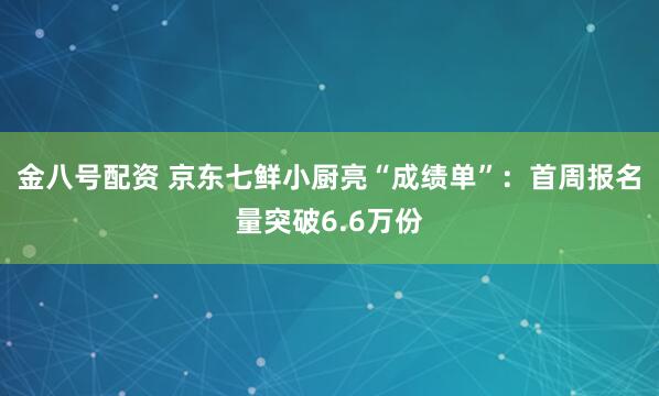 金八号配资 京东七鲜小厨亮“成绩单”：首周报名量突破6.6万份