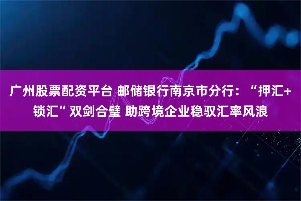 广州股票配资平台 邮储银行南京市分行：“押汇+锁汇”双剑合璧 助跨境企业稳驭汇率风浪