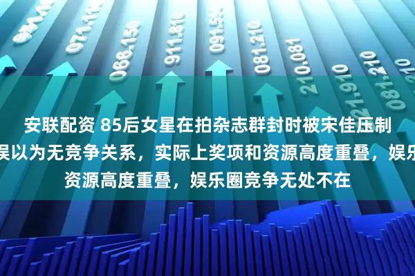 安联配资 85后女星在拍杂志群封时被宋佳压制，不少花粉此前误以为无竞争关系，实际上奖项和资源高度重叠，娱乐圈竞争无处不在