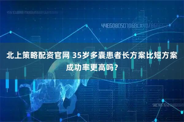 北上策略配资官网 35岁多囊患者长方案比短方案成功率更高吗？