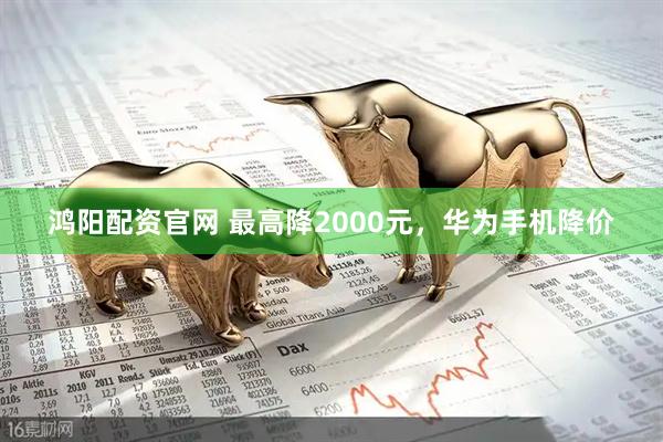 鸿阳配资官网 最高降2000元，华为手机降价