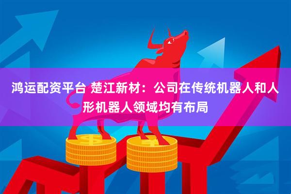 鸿运配资平台 楚江新材：公司在传统机器人和人形机器人领域均有布局