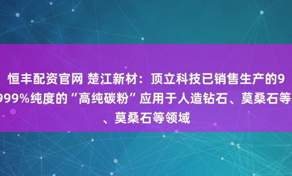 恒丰配资官网 楚江新材：顶立科技已销售生产的99.9999%纯度的“高纯碳粉”应用于人造钻石、莫桑石等领域