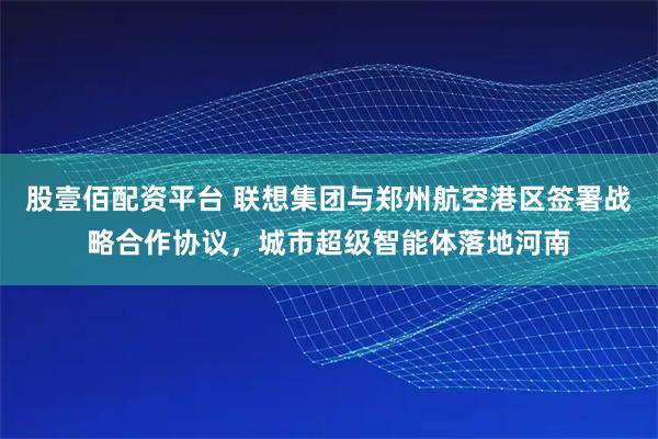 股壹佰配资平台 联想集团与郑州航空港区签署战略合作协议，城市超级智能体落地河南