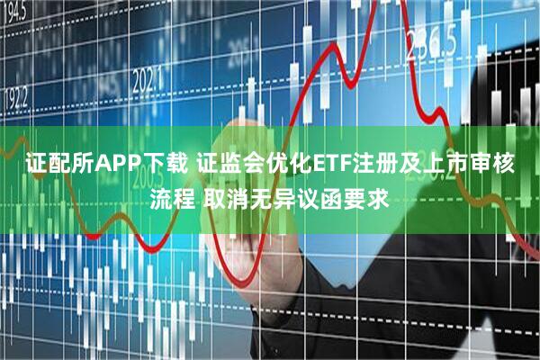 证配所APP下载 证监会优化ETF注册及上市审核流程 取消无异议函要求