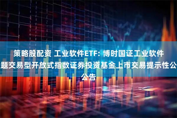 策略股配资 工业软件ETF: 博时国证工业软件主题交易型开放式指数证券投资基金上市交易提示性公告