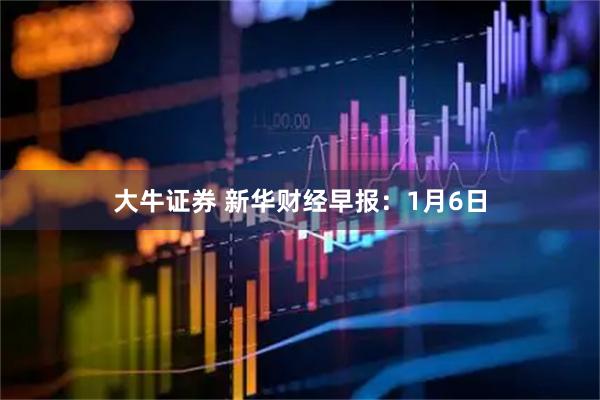 大牛证券 新华财经早报：1月6日