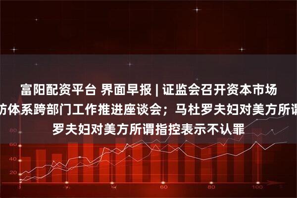 富阳配资平台 界面早报 | 证监会召开资本市场财务造假综合惩防体系跨部门工作推进座谈会;马杜罗夫妇对美方所谓指控表示不认罪