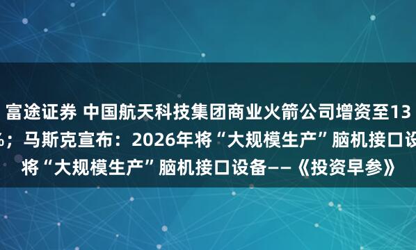 富途证券 中国航天科技集团商业火箭公司增资至13.96亿，增幅39.6%；马斯克宣布：2026年将“大规模生产”脑机接口设备——《投资早参》