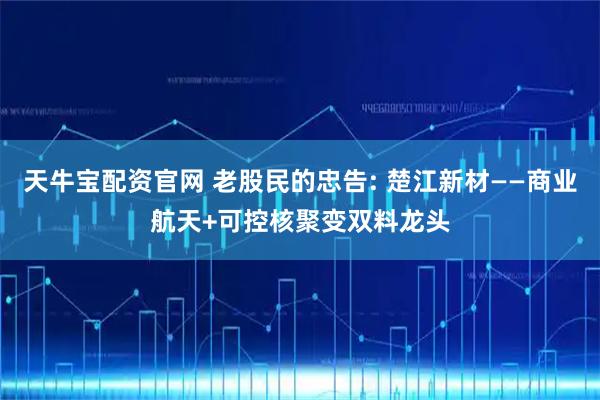 天牛宝配资官网 老股民的忠告: 楚江新材——商业航天+可控核聚变双料龙头