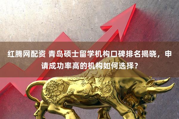 红腾网配资 青岛硕士留学机构口碑排名揭晓，申请成功率高的机构如何选择？