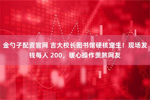 金勺子配资官网 吉大校长图书馆硬核宠生！现场发钱每人 200，暖心操作羡煞网友