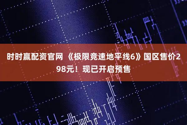 时时赢配资官网 《极限竞速地平线6》国区售价298元！现已开启预售