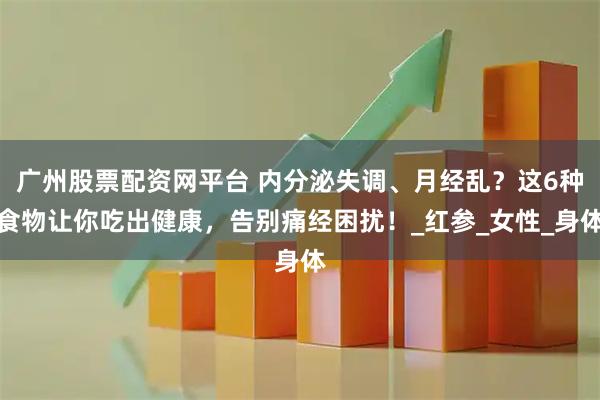广州股票配资网平台 内分泌失调、月经乱？这6种食物让你吃出健康，告别痛经困扰！_红参_女性_身体