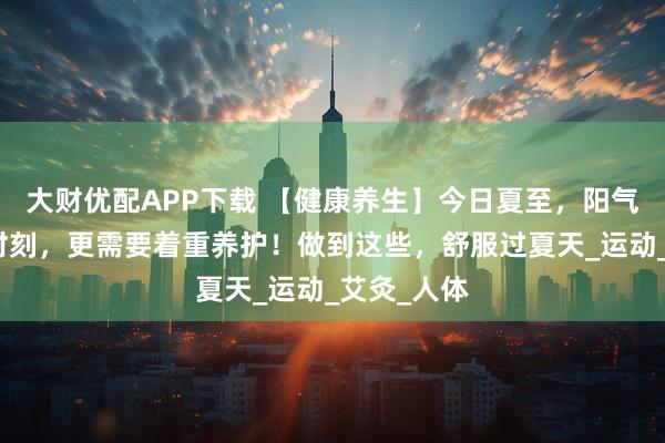 大财优配APP下载 【健康养生】今日夏至，阳气最旺盛的时刻，更需要着重养护！做到这些，舒服过夏天_运动_艾灸_人体