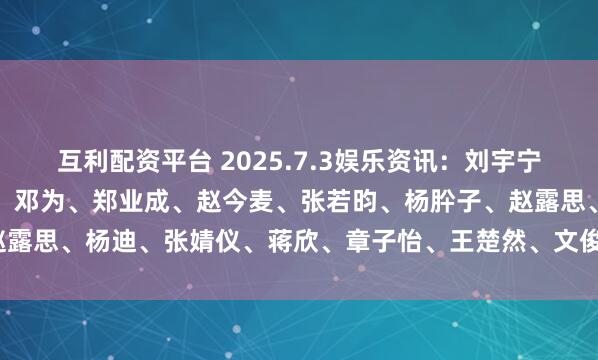 互利配资平台 2025.7.3娱乐资讯：刘宇宁、肖战、王一博、赵丽颖、邓为、郑业成、赵今麦、张若昀、杨肸子、赵露思、杨迪、张婧仪、蒋欣、章子怡、王楚然、文俊辉_资源_平台_电影
