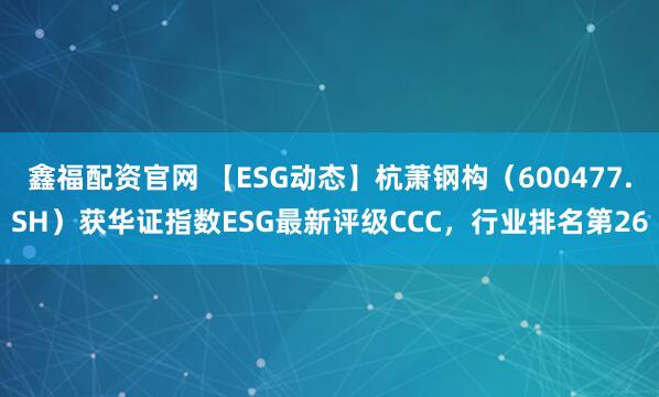 鑫福配资官网 【ESG动态】杭萧钢构（600477.SH）获华证指数ESG最新评级CCC，行业排名第26