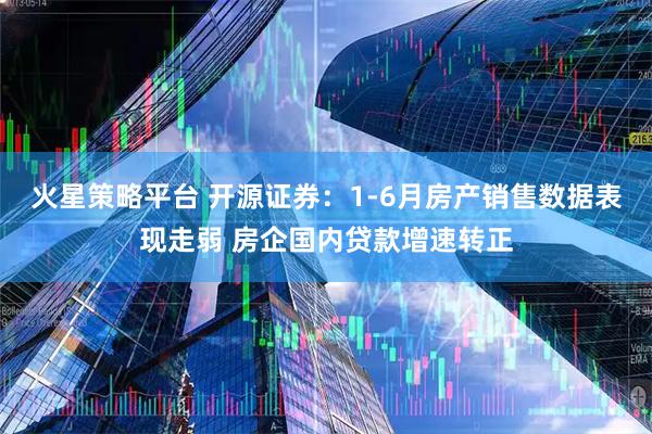 火星策略平台 开源证券：1-6月房产销售数据表现走弱 房企国内贷款增速转正