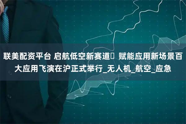 联美配资平台 启航低空新赛道・赋能应用新场景百大应用飞演在沪正式举行_无人机_航空_应急