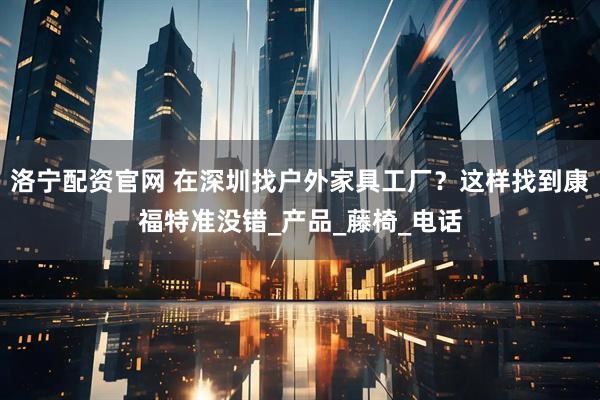 洛宁配资官网 在深圳找户外家具工厂？这样找到康福特准没错_产品_藤椅_电话