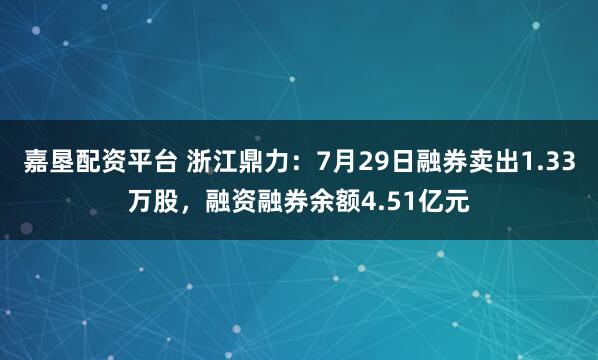 嘉垦配资平台 浙江鼎力：7月29日融券卖出1.33万股，融资融券余额4.51亿元