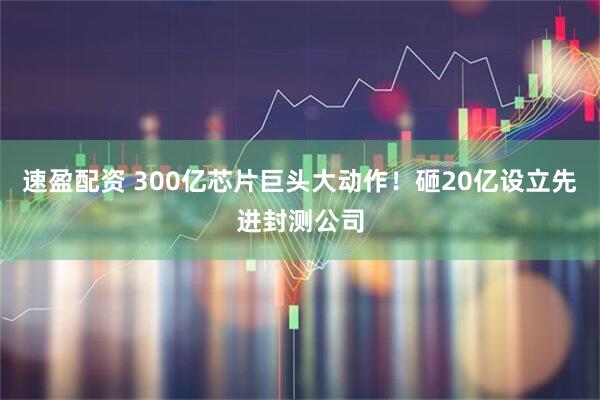 速盈配资 300亿芯片巨头大动作！砸20亿设立先进封测公司
