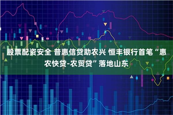 股票配资安全 普惠信贷助农兴 恒丰银行首笔“惠农快贷-农贸贷”落地山东