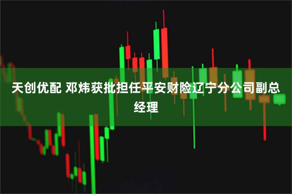 天创优配 邓炜获批担任平安财险辽宁分公司副总经理