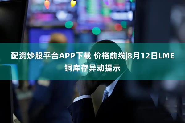 配资炒股平台APP下载 价格前线|8月12日LME铜库存异动提示