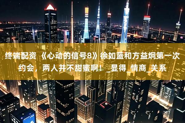 终端配资 《心动的信号8》徐如蓝和方益炯第一次约会，两人并不甜蜜啊！_显得_情商_关系
