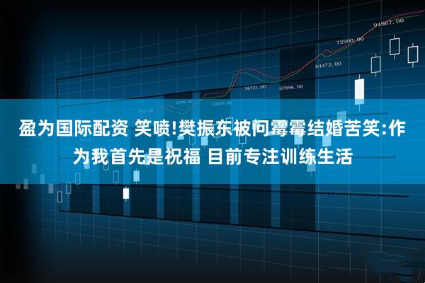 盈为国际配资 笑喷!樊振东被问霉霉结婚苦笑:作为我首先是祝福 目前专注训练生活