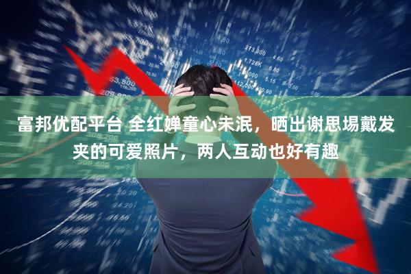 富邦优配平台 全红婵童心未泯,晒出谢思埸戴发夹的可爱照片,两人互动也好有趣